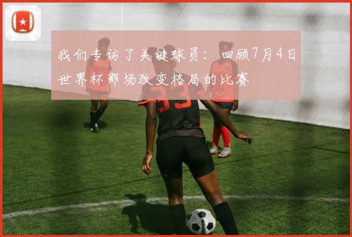我们专访了关键球员：回顾7月4日世界杯那场改变格局的比赛