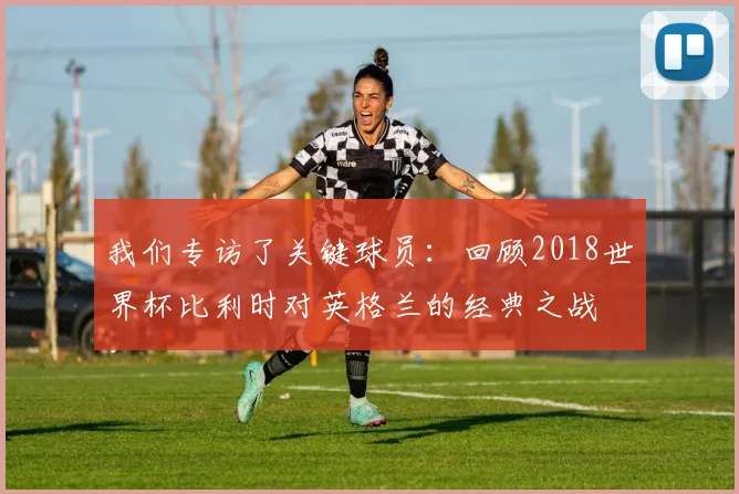 我们专访了关键球员：回顾2018世界杯比利时对英格兰的经典之战