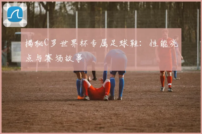 揭秘C罗世界杯专属足球鞋：性能亮点与赛场故事