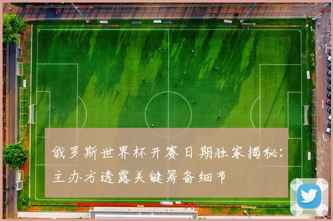 俄罗斯世界杯开赛日期独家揭秘：主办方透露关键筹备细节
