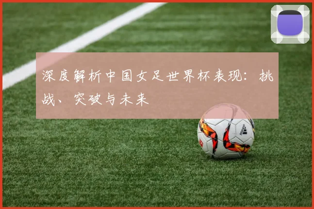 深度解析中国女足世界杯表现:挑战、突破与未来