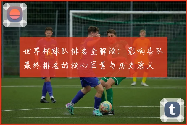 世界杯球队排名全解读：影响各队最终排名的核心因素与历史意义