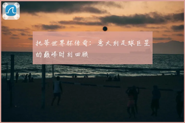 托蒂世界杯传奇：意大利足球巨星的巅峰时刻回顾