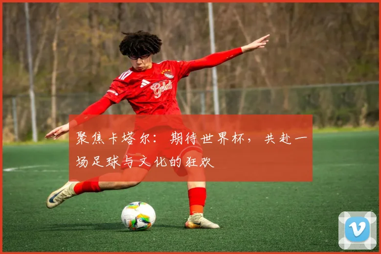 聚焦卡塔尔：期待世界杯，共赴一场足球与文化的狂欢