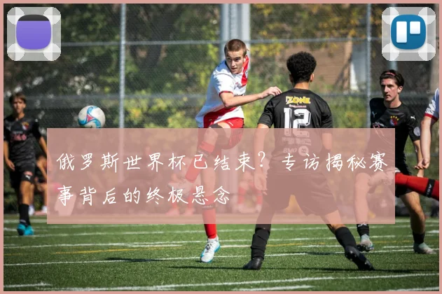 俄罗斯世界杯已结束？专访揭秘赛事背后的终极悬念