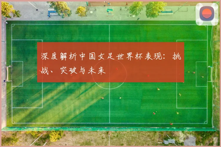 深度解析中国女足世界杯表现:挑战、突破与未来