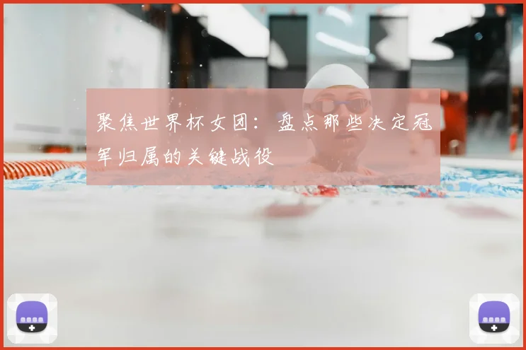 聚焦世界杯女团：盘点那些决定冠军归属的关键战役